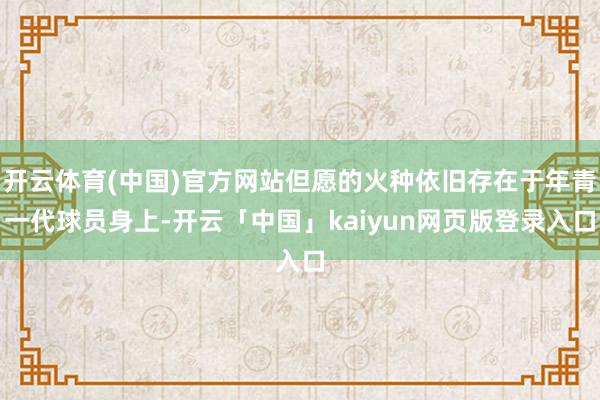 开云体育(中国)官方网站但愿的火种依旧存在于年青一代球员身上-开云「中国」kaiyun网页版登录入口