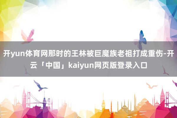 开yun体育网那时的王林被巨魔族老祖打成重伤-开云「中国」kaiyun网页版登录入口