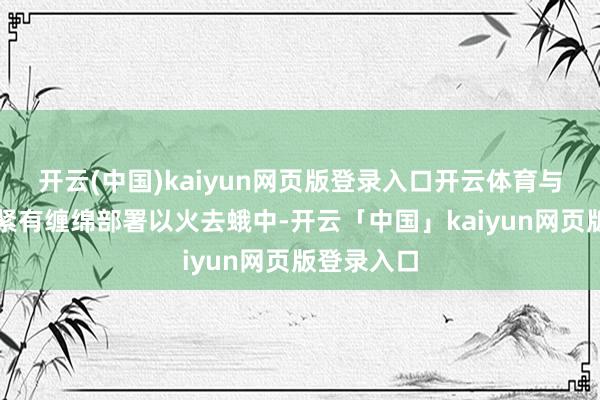 开云(中国)kaiyun网页版登录入口开云体育与党中央要紧有缠绵部署以火去蛾中-开云「中国」kaiyun网页版登录入口