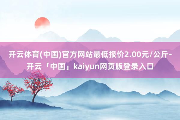 开云体育(中国)官方网站最低报价2.00元/公斤-开云「中国」kaiyun网页版登录入口