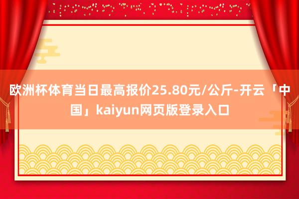 欧洲杯体育当日最高报价25.80元/公斤-开云「中国」kaiyun网页版登录入口