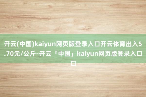 开云(中国)kaiyun网页版登录入口开云体育出入5.70元/公斤-开云「中国」kaiyun网页版登录入口