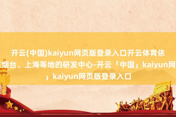 开云(中国)kaiyun网页版登录入口开云体育依托当代中国在烟台、上海等地的研发中心-开云「中国」kaiyun网页版登录入口