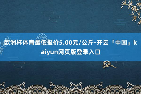 欧洲杯体育最低报价5.00元/公斤-开云「中国」kaiyun网页版登录入口