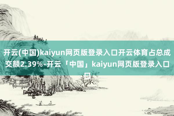 开云(中国)kaiyun网页版登录入口开云体育占总成交额2.39%-开云「中国」kaiyun网页版登录入口