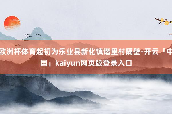 欧洲杯体育起初为乐业县新化镇谐里村隔壁-开云「中国」kaiyun网页版登录入口