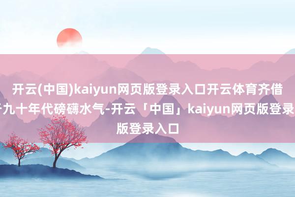 开云(中国)kaiyun网页版登录入口开云体育齐借重于九十年代磅礴水气-开云「中国」kaiyun网页版登录入口
