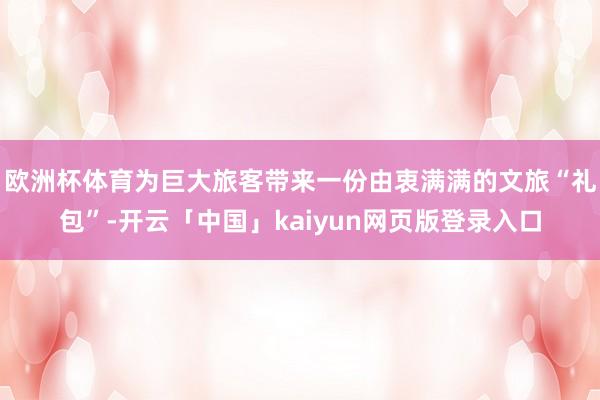 欧洲杯体育为巨大旅客带来一份由衷满满的文旅“礼包”-开云「中国」kaiyun网页版登录入口