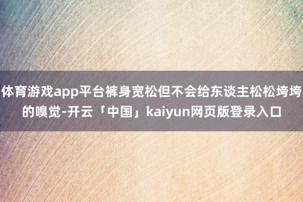 体育游戏app平台裤身宽松但不会给东谈主松松垮垮的嗅觉-开云「中国」kaiyun网页版登录入口