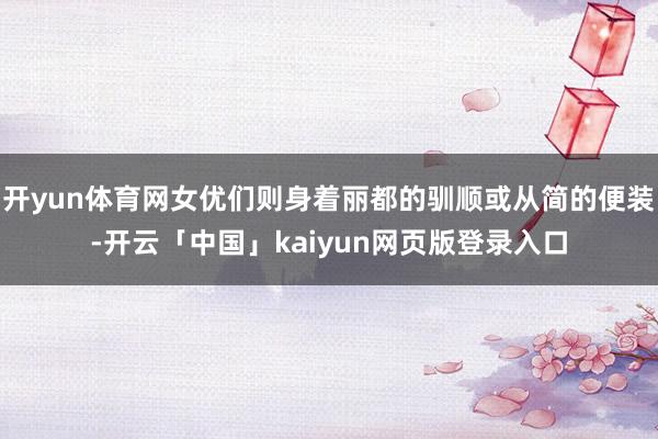 开yun体育网女优们则身着丽都的驯顺或从简的便装-开云「中国」kaiyun网页版登录入口