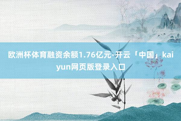 欧洲杯体育融资余额1.76亿元-开云「中国」kaiyun网页版登录入口