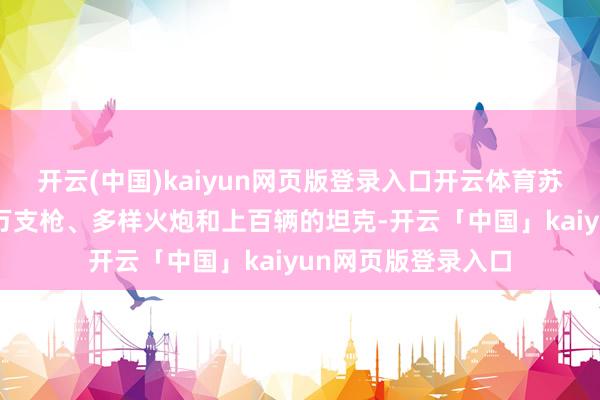 开云(中国)kaiyun网页版登录入口开云体育苏军离开时留住了6万支枪、多样火炮和上百辆的坦克-开云「中国」kaiyun网页版登录入口