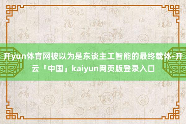 开yun体育网被以为是东谈主工智能的最终载体-开云「中国」kaiyun网页版登录入口