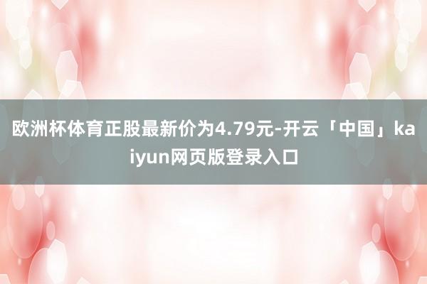 欧洲杯体育正股最新价为4.79元-开云「中国」kaiyun网页版登录入口