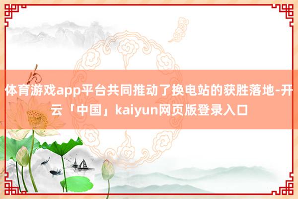 体育游戏app平台共同推动了换电站的获胜落地-开云「中国」kaiyun网页版登录入口