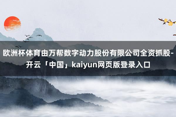 欧洲杯体育由万帮数字动力股份有限公司全资抓股-开云「中国」kaiyun网页版登录入口
