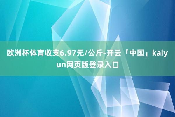 欧洲杯体育收支6.97元/公斤-开云「中国」kaiyun网页版登录入口