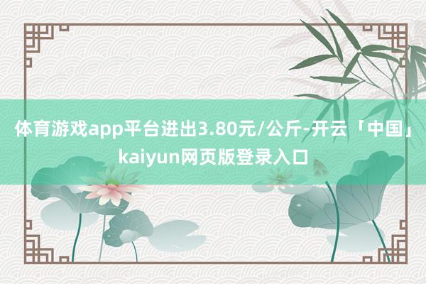 体育游戏app平台进出3.80元/公斤-开云「中国」kaiyun网页版登录入口