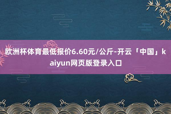欧洲杯体育最低报价6.60元/公斤-开云「中国」kaiyun网页版登录入口