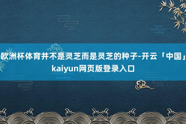 欧洲杯体育并不是灵芝而是灵芝的种子-开云「中国」kaiyun网页版登录入口