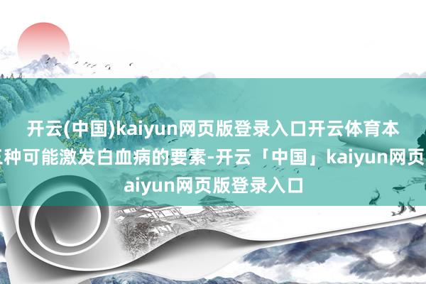 开云(中国)kaiyun网页版登录入口开云体育本文将探讨三种可能激发白血病的要素-开云「中国」kaiyun网页版登录入口