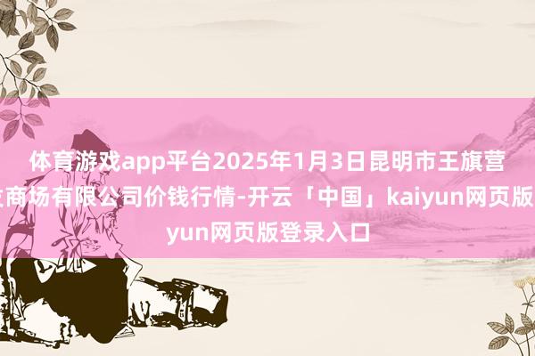 体育游戏app平台2025年1月3日昆明市王旗营蔬菜批发商场有限公司价钱行情-开云「中国」kaiyun网页版登录入口
