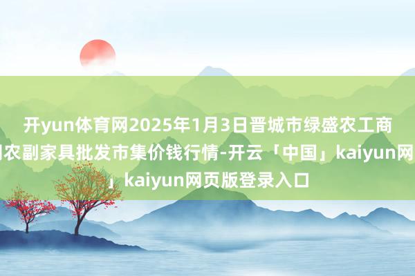 开yun体育网2025年1月3日晋城市绿盛农工商实业有限公司农副家具批发市集价钱行情-开云「中国」kaiyun网页版登录入口