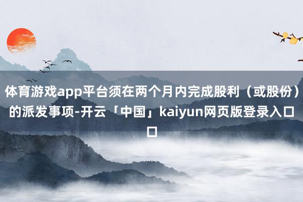 体育游戏app平台须在两个月内完成股利（或股份）的派发事项-开云「中国」kaiyun网页版登录入口