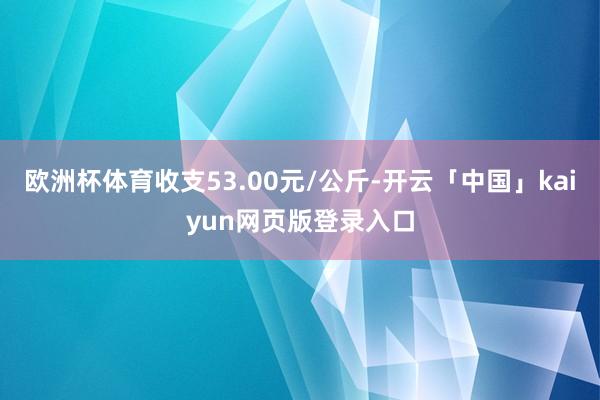 欧洲杯体育收支53.00元/公斤-开云「中国」kaiyun网页版登录入口