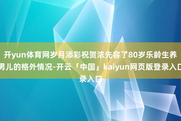 开yun体育网岁月添彩祝贺浓先容了80岁乐龄生养男儿的格外情况-开云「中国」kaiyun网页版登录入口