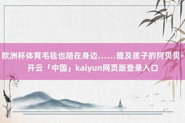欧洲杯体育毛毯也陪在身边……提及孩子的阿贝贝-开云「中国」kaiyun网页版登录入口