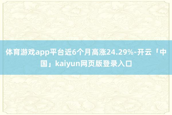 体育游戏app平台近6个月高涨24.29%-开云「中国」kaiyun网页版登录入口