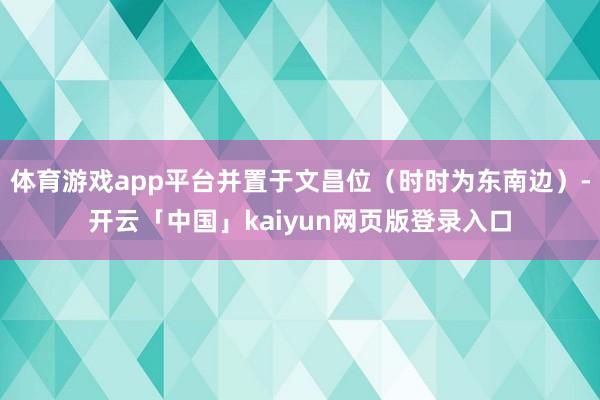 体育游戏app平台并置于文昌位（时时为东南边）-开云「中国」kaiyun网页版登录入口