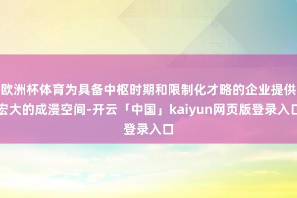 欧洲杯体育为具备中枢时期和限制化才略的企业提供宏大的成漫空间-开云「中国」kaiyun网页版登录入口