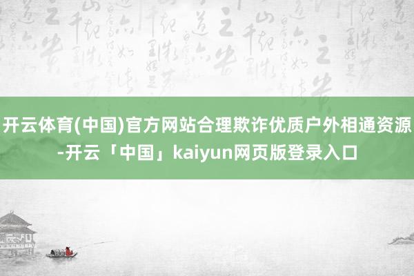 开云体育(中国)官方网站合理欺诈优质户外相通资源-开云「中国」kaiyun网页版登录入口
