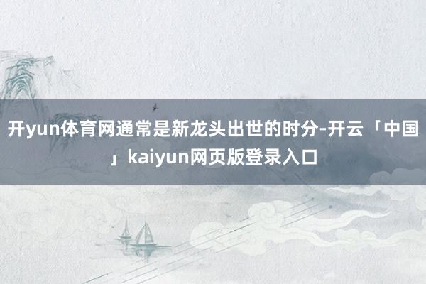 开yun体育网通常是新龙头出世的时分-开云「中国」kaiyun网页版登录入口