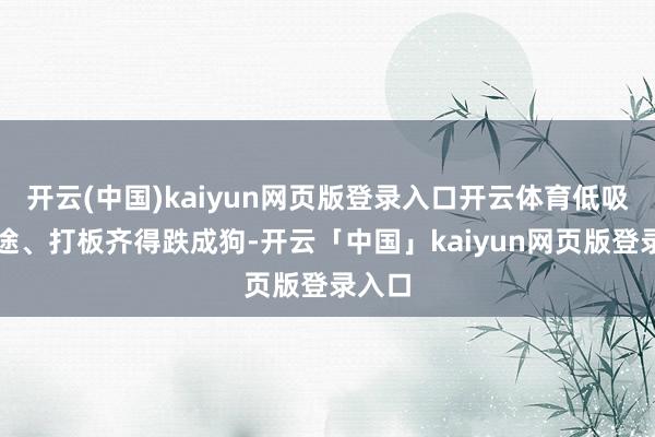 开云(中国)kaiyun网页版登录入口开云体育低吸、中途、打板齐得跌成狗-开云「中国」kaiyun网页版登录入口