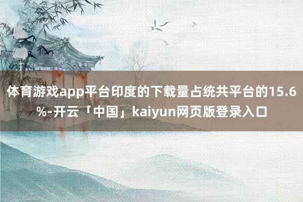 体育游戏app平台印度的下载量占统共平台的15.6%-开云「中国」kaiyun网页版登录入口