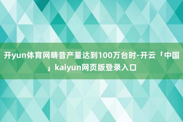 开yun体育网畴昔产量达到100万台时-开云「中国」kaiyun网页版登录入口