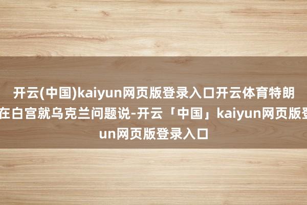 开云(中国)kaiyun网页版登录入口开云体育特朗普21日在白宫就乌克兰问题说-开云「中国」kaiyun网页版登录入口