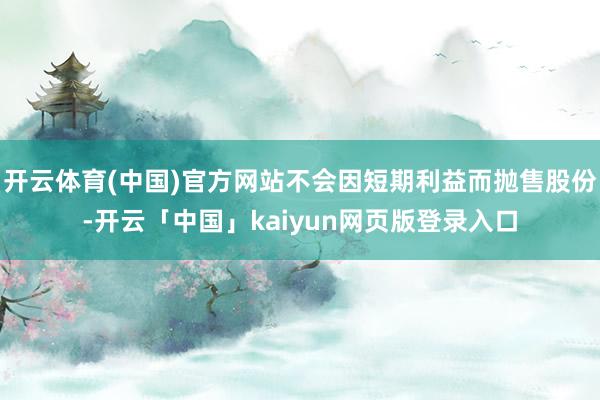 开云体育(中国)官方网站不会因短期利益而抛售股份-开云「中国」kaiyun网页版登录入口