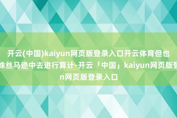 开云(中国)kaiyun网页版登录入口开云体育但也不错从蛛丝马迹中去进行算计-开云「中国」kaiyun网页版登录入口