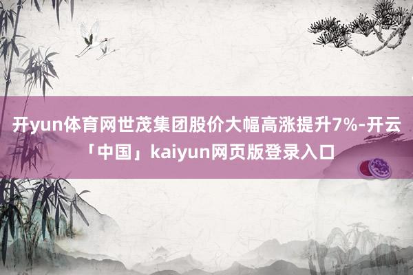 开yun体育网世茂集团股价大幅高涨提升7%-开云「中国」kaiyun网页版登录入口