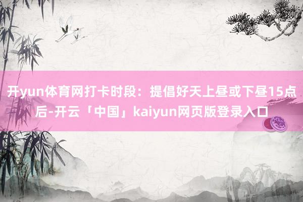 开yun体育网打卡时段：提倡好天上昼或下昼15点后-开云「中国」kaiyun网页版登录入口