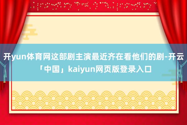 开yun体育网这部剧主演最近齐在看他们的剧-开云「中国」kaiyun网页版登录入口