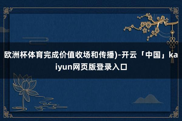 欧洲杯体育完成价值收场和传播)-开云「中国」kaiyun网页版登录入口