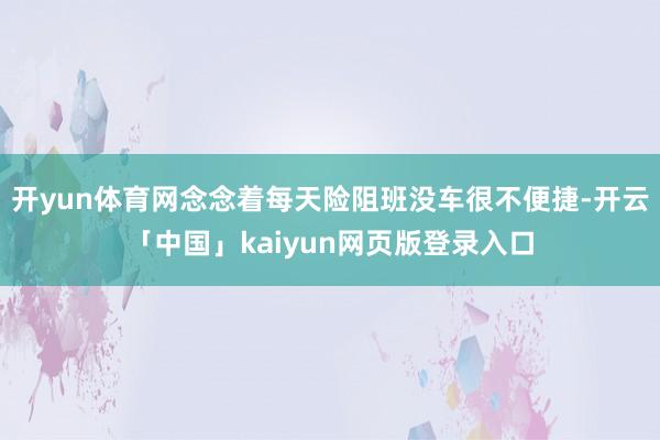 开yun体育网念念着每天险阻班没车很不便捷-开云「中国」kaiyun网页版登录入口