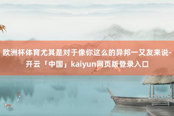 欧洲杯体育尤其是对于像你这么的异邦一又友来说-开云「中国」kaiyun网页版登录入口