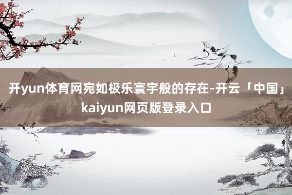 开yun体育网宛如极乐寰宇般的存在-开云「中国」kaiyun网页版登录入口