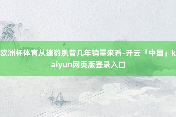 欧洲杯体育从捷豹夙昔几年销量来看-开云「中国」kaiyun网页版登录入口